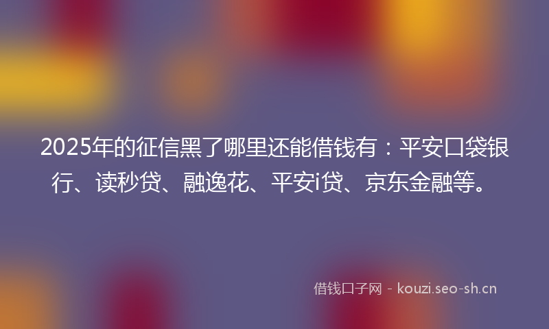 2025年的征信黑了哪里还能借钱有：平安口袋银行、读秒贷、融逸花、平安i贷、京东金融等。