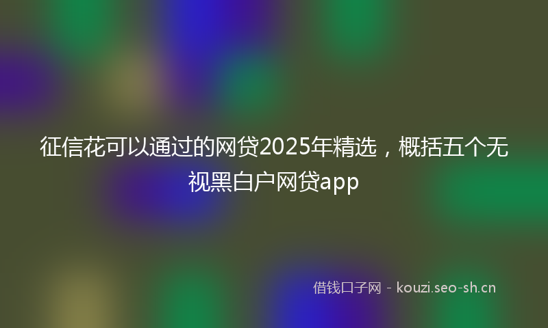 征信花可以通过的网贷2025年精选，概括五个无视黑白户网贷app