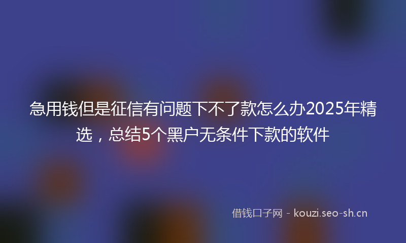 急用钱但是征信有问题下不了款怎么办2025年精选，总结5个黑户无条件下款的软件