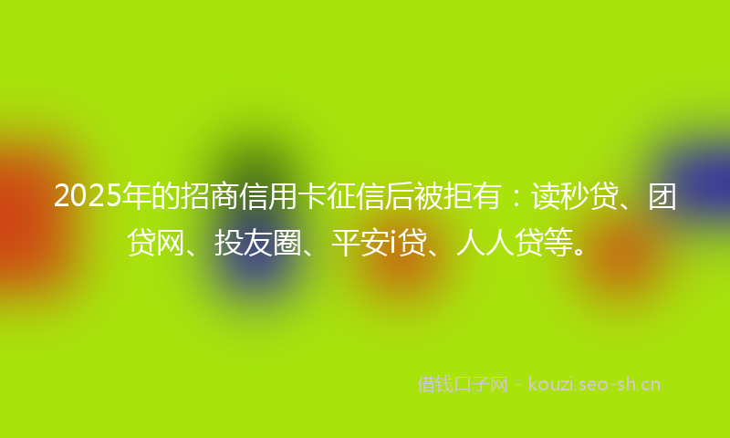 2025年的招商信用卡征信后被拒有：读秒贷、团贷网、投友圈、平安i贷、人人贷等。