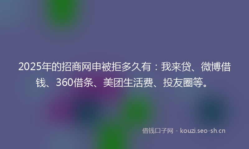 2025年的招商网申被拒多久有：我来贷、微博借钱、360借条、美团生活费、投友圈等。