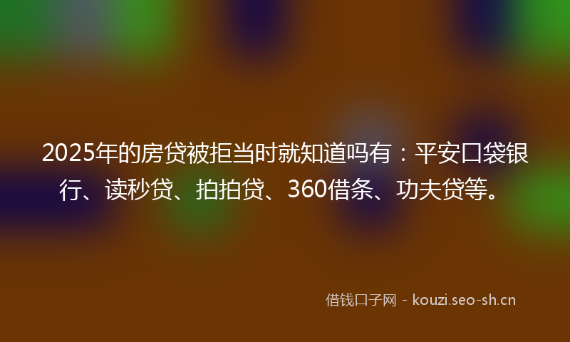 2025年的房贷被拒当时就知道吗有：平安口袋银行、读秒贷、拍拍贷、360借条、功夫贷等。