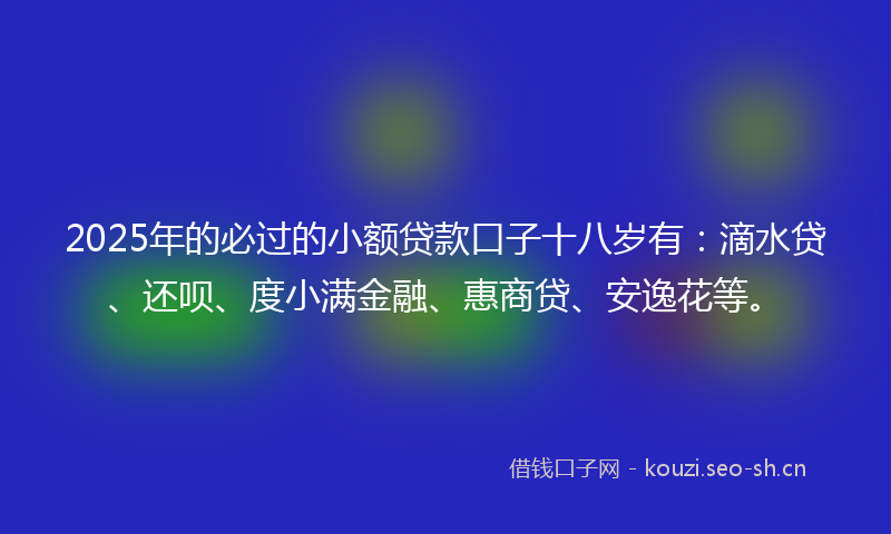2025年的必过的小额贷款口子十八岁有：滴水贷、还呗、度小满金融、惠商贷、安逸花等。