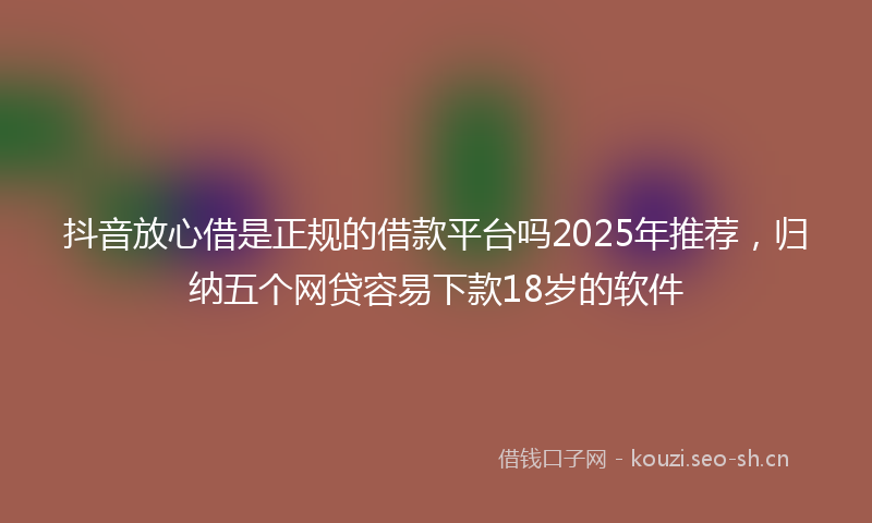 抖音放心借是正规的借款平台吗2025年推荐，归纳五个网贷容易下款18岁的软件
