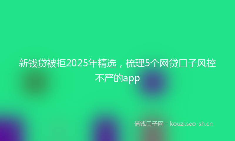 新钱贷被拒2025年精选，梳理5个网贷口子风控不严的app