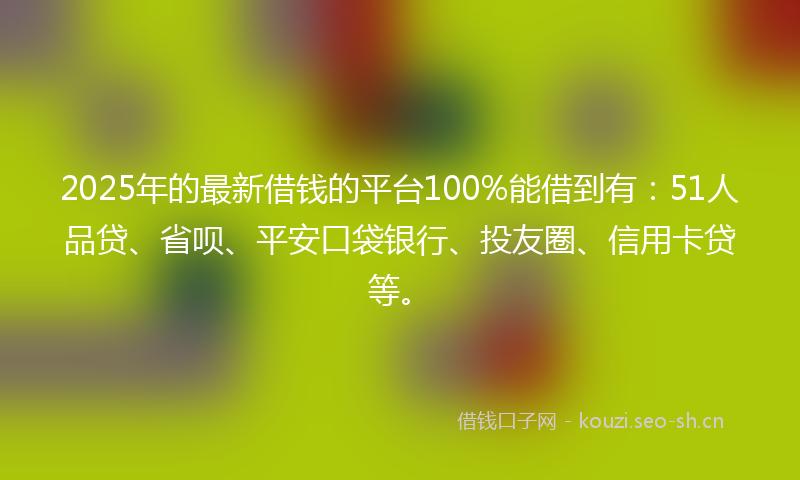 2025年的最新借钱的平台100%能借到有：51人品贷、省呗、平安口袋银行、投友圈、信用卡贷等。