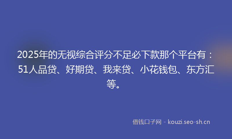 2025年的无视综合评分不足必下款那个平台有：51人品贷、好期贷、我来贷、小花钱包、东方汇等。