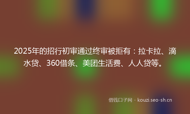 2025年的招行初审通过终审被拒有：拉卡拉、滴水贷、360借条、美团生活费、人人贷等。