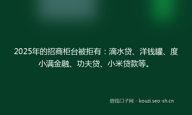2025年的招商柜台被拒有：滴水贷、洋钱罐、度小满金融、功夫贷、小米贷款等。