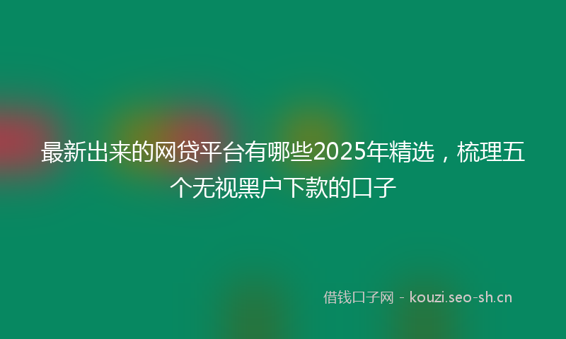 最新出来的网贷平台有哪些2025年精选，梳理五个无视黑户下款的口子