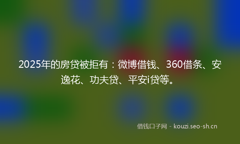 2025年的房贷被拒有：微博借钱、360借条、安逸花、功夫贷、平安i贷等。