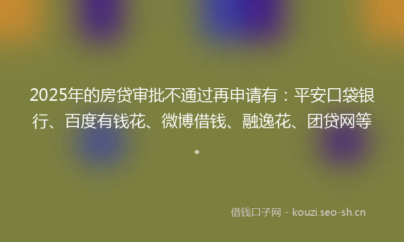 2025年的房贷审批不通过再申请有：平安口袋银行、百度有钱花、微博借钱、融逸花、团贷网等。