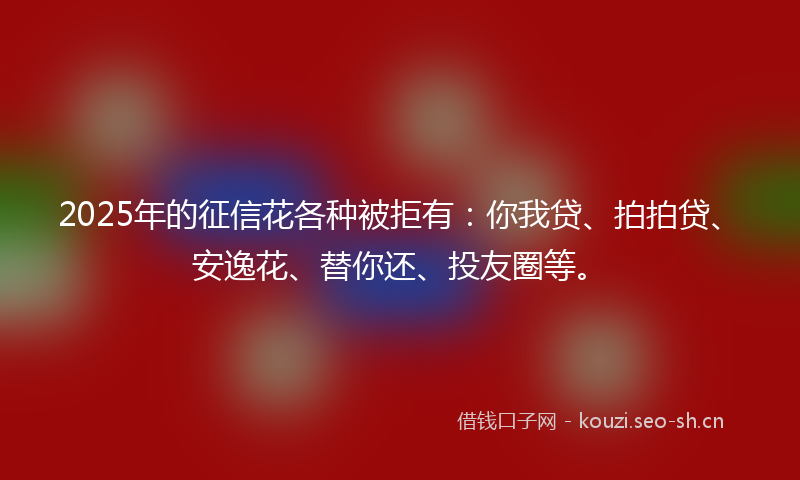 2025年的征信花各种被拒有：你我贷、拍拍贷、安逸花、替你还、投友圈等。