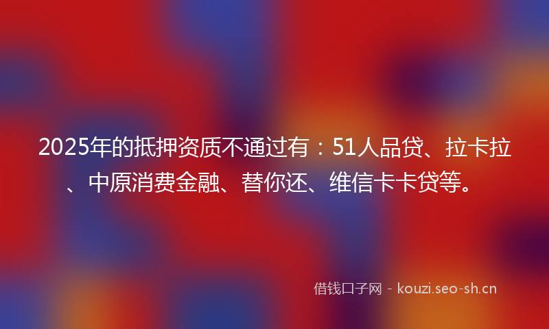 2025年的抵押资质不通过有：51人品贷、拉卡拉、中原消费金融、替你还、维信卡卡贷等。