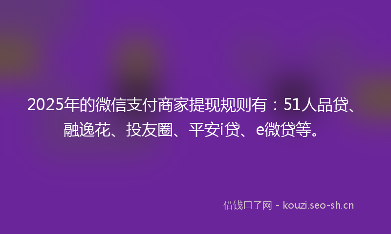 2025年的微信支付商家提现规则有：51人品贷、融逸花、投友圈、平安i贷、e微贷等。