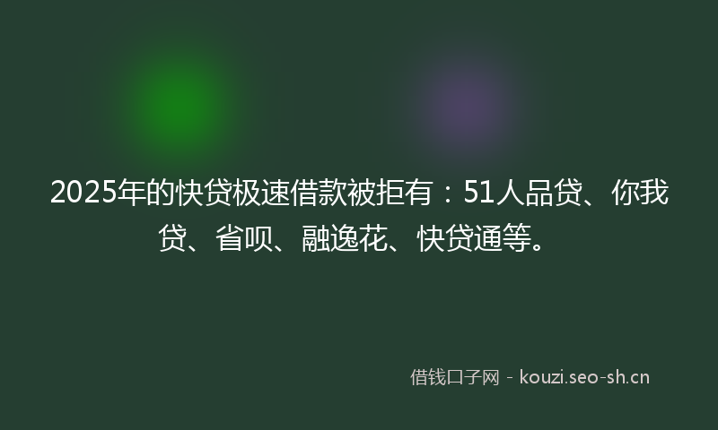 2025年的快贷极速借款被拒有：51人品贷、你我贷、省呗、融逸花、快贷通等。