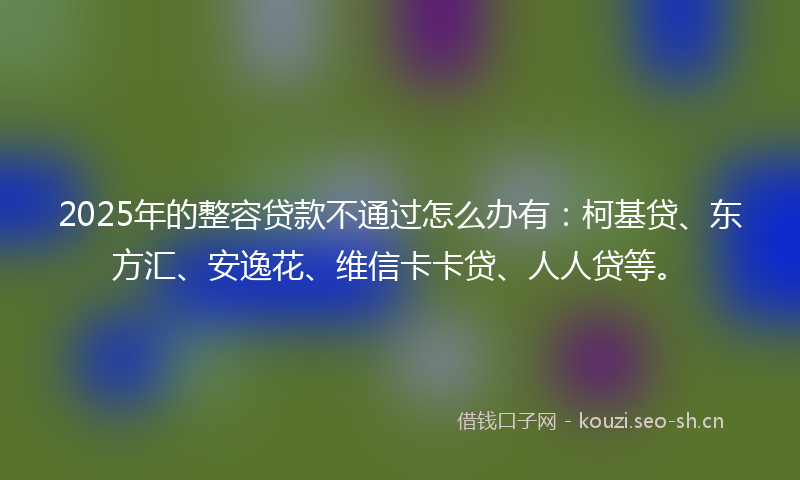 2025年的整容贷款不通过怎么办有：柯基贷、东方汇、安逸花、维信卡卡贷、人人贷等。