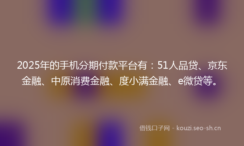 2025年的手机分期付款平台有:51人品贷、京东金融、中原消费金融、度小满金融、e微贷等。