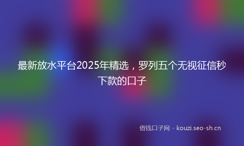 最新放水平台2025年精选，罗列五个无视征信秒下款的口子