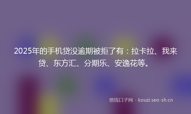 2025年的手机贷没逾期被拒了有：拉卡拉、我来贷、东方汇、分期乐、安逸花等。