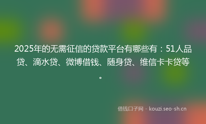 2025年的无需征信的贷款平台有哪些有：51人品贷、滴水贷、微博借钱、随身贷、维信卡卡贷等。