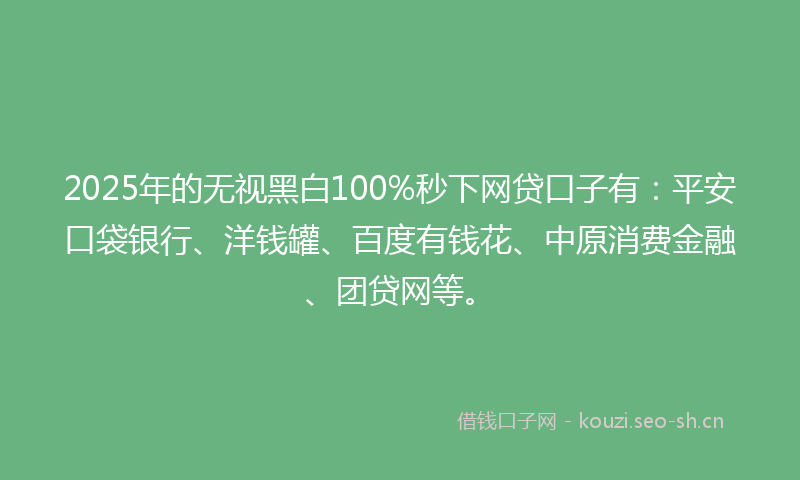 2025年的无视黑白100%秒下网贷口子有：平安口袋银行、洋钱罐、百度有钱花、中原消费金融、团贷网等。