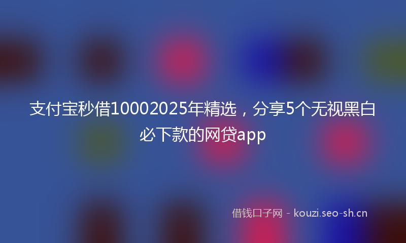 支付宝秒借10002025年精选，分享5个无视黑白必下款的网贷app