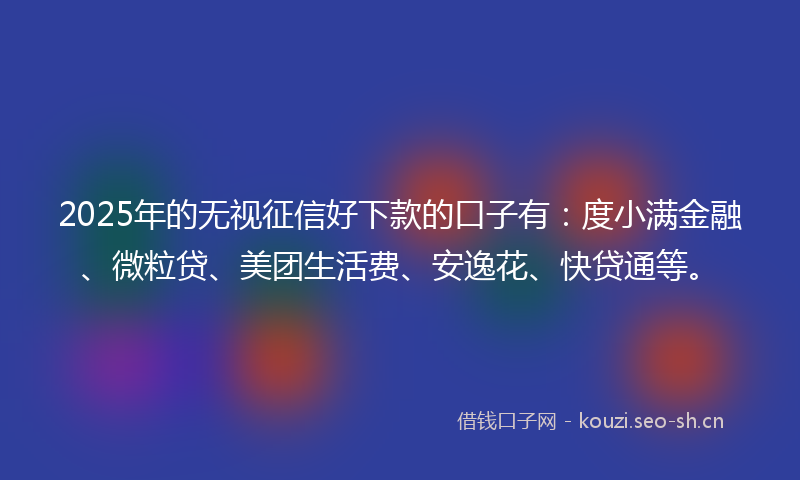 2025年的无视征信好下款的口子有：度小满金融、微粒贷、美团生活费、安逸花、快贷通等。