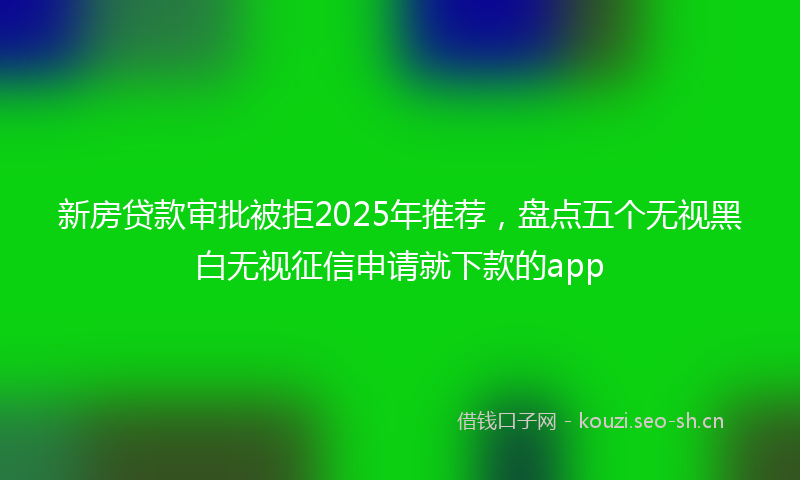 新房贷款审批被拒2025年推荐，盘点五个无视黑白无视征信申请就下款的app