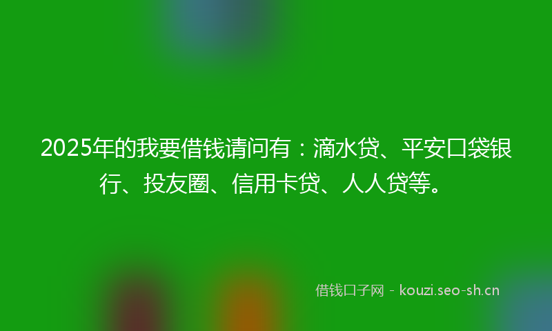 2025年的我要借钱请问有:滴水贷、平安口袋银行、投友圈、信用卡贷、人人贷等。