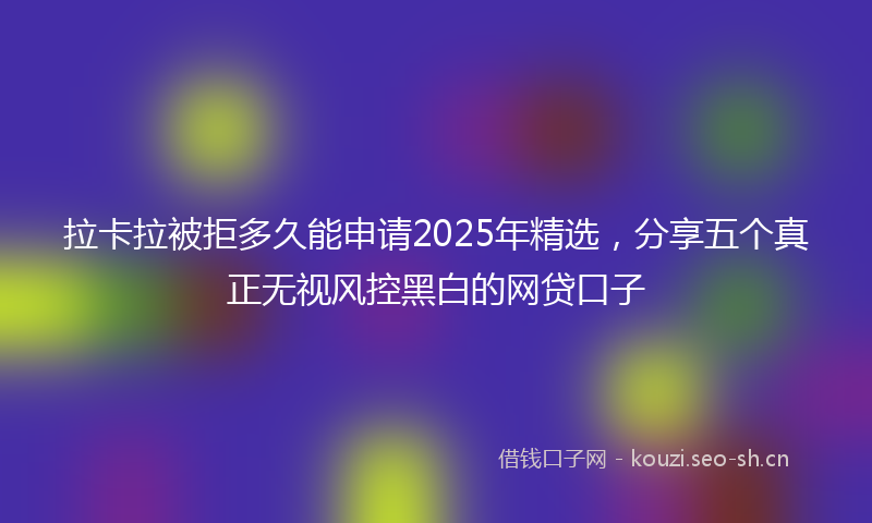 拉卡拉被拒多久能申请2025年精选，分享五个真正无视风控黑白的网贷口子