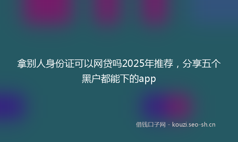 拿别人身份证可以网贷吗2025年推荐，分享五个黑户都能下的app