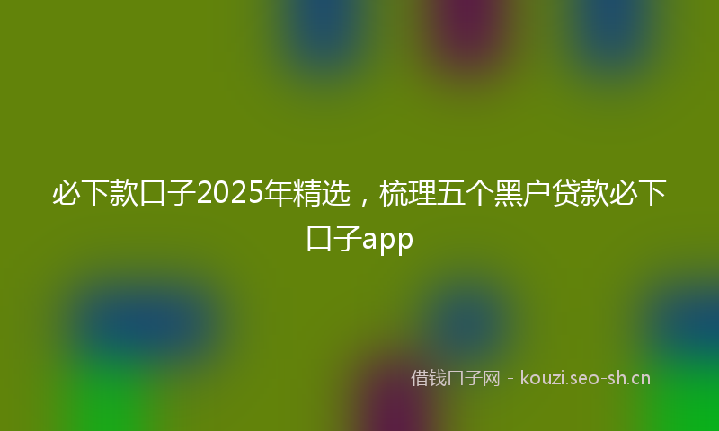 必下款口子2025年精选,梳理五个黑户贷款必下口子app