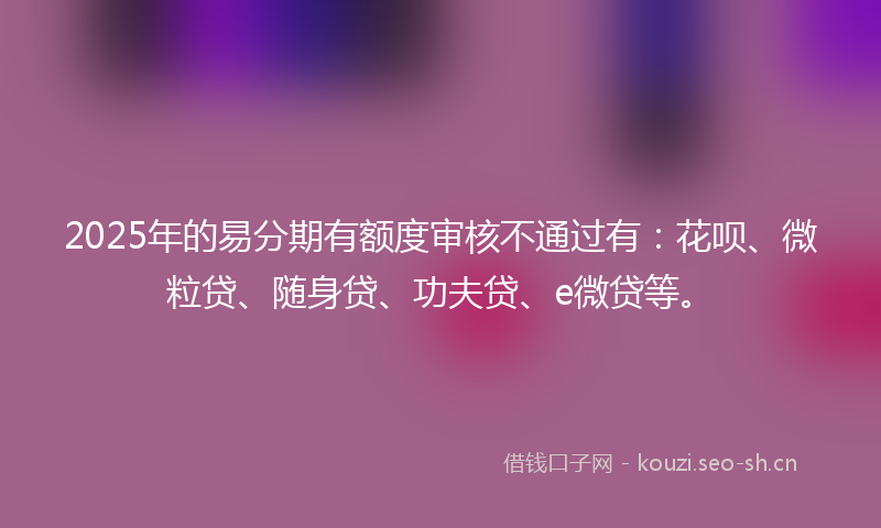 2025年的易分期有额度审核不通过有：花呗、微粒贷、随身贷、功夫贷、e微贷等。