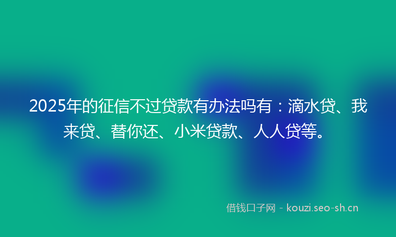 2025年的征信不过贷款有办法吗有：滴水贷、我来贷、替你还、小米贷款、人人贷等。