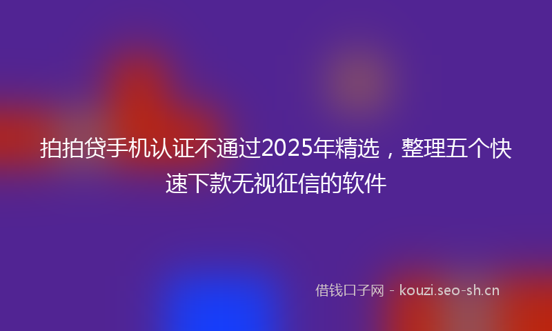 拍拍贷手机认证不通过2025年精选，整理五个快速下款无视征信的软件