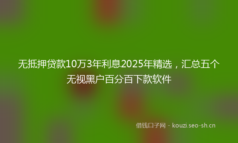 无抵押贷款10万3年利息2025年精选，汇总五个无视黑户百分百下款软件