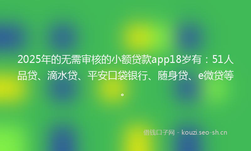 2025年的无需审核的小额贷款app18岁有：51人品贷、滴水贷、平安口袋银行、随身贷、e微贷等。