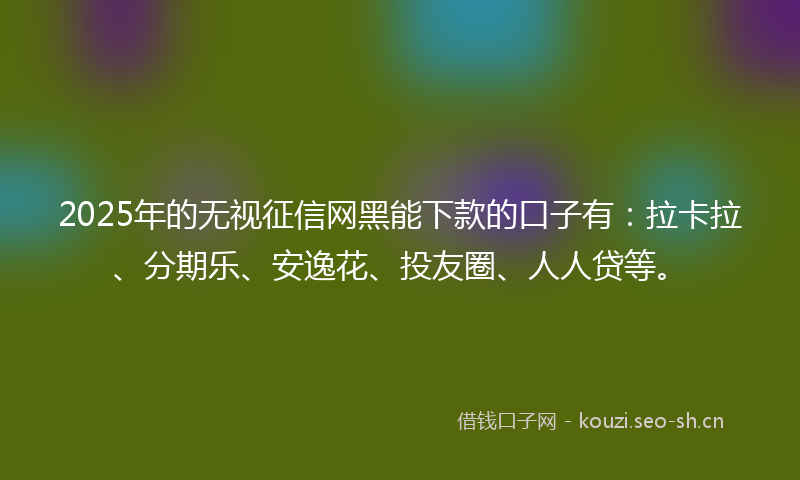 2025年的无视征信网黑能下款的口子有：拉卡拉、分期乐、安逸花、投友圈、人人贷等。