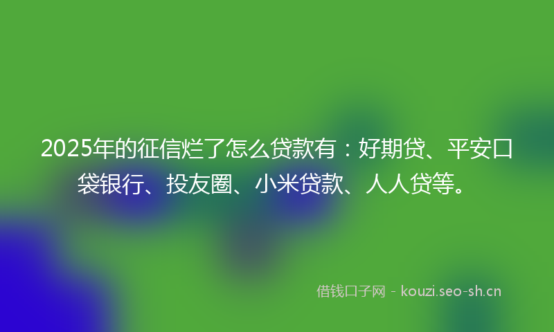 2025年的征信烂了怎么贷款有：好期贷、平安口袋银行、投友圈、小米贷款、人人贷等。