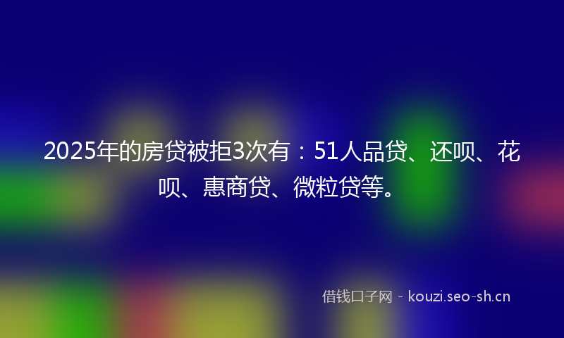2025年的房贷被拒3次有：51人品贷、还呗、花呗、惠商贷、微粒贷等。