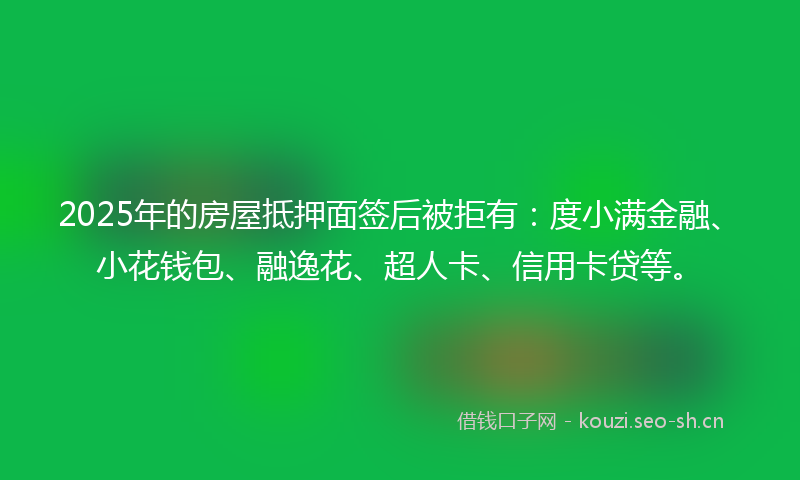 2025年的房屋抵押面签后被拒有：度小满金融、小花钱包、融逸花、超人卡、信用卡贷等。