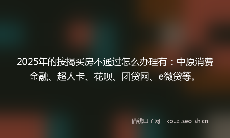 2025年的按揭买房不通过怎么办理有：中原消费金融、超人卡、花呗、团贷网、e微贷等。