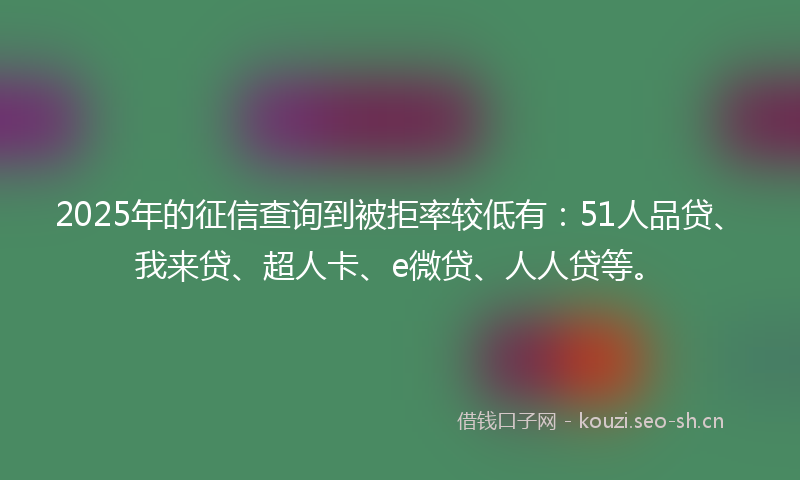 2025年的征信查询到被拒率较低有：51人品贷、我来贷、超人卡、e微贷、人人贷等。