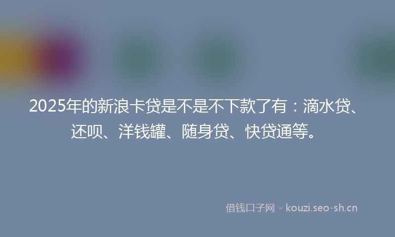 2025年的新浪卡贷是不是不下款了有：滴水贷、还呗、洋钱罐、随身贷、快贷通等。
