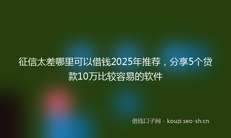 征信太差哪里可以借钱2025年推荐，分享5个贷款10万比较容易的软件