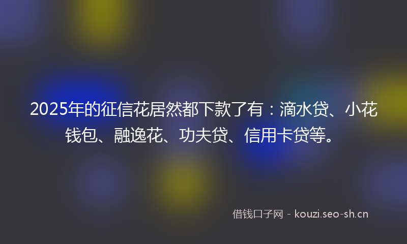 2025年的征信花居然都下款了有：滴水贷、小花钱包、融逸花、功夫贷、信用卡贷等。