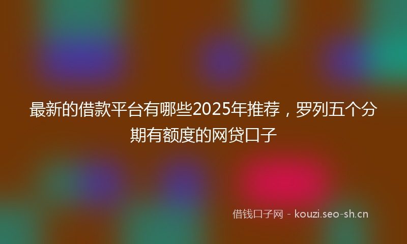 最新的借款平台有哪些2025年推荐，罗列五个分期有额度的网贷口子