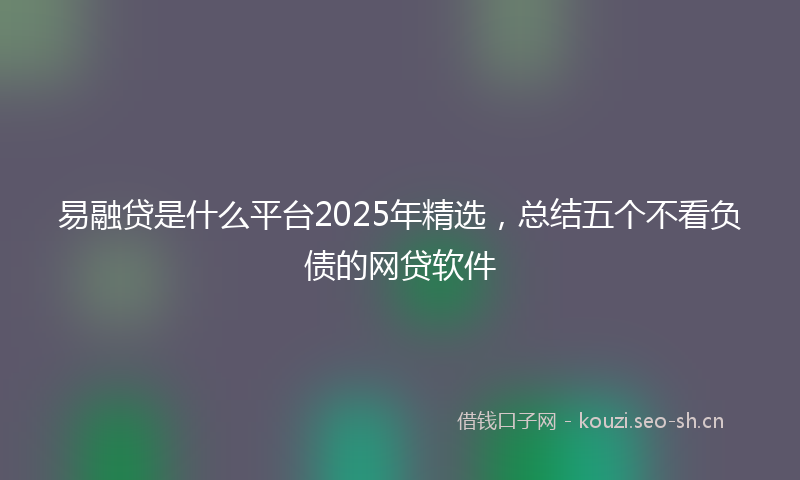 易融贷是什么平台2025年精选，总结五个不看负债的网贷软件