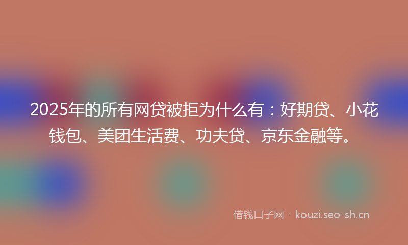 2025年的所有网贷被拒为什么有：好期贷、小花钱包、美团生活费、功夫贷、京东金融等。